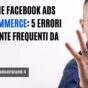 Facebook Ads per E-Commerce: 5 Errori Tristemente Frequenti da Evitare (+ le 5 Soluzioni da Applicare SUBITO)